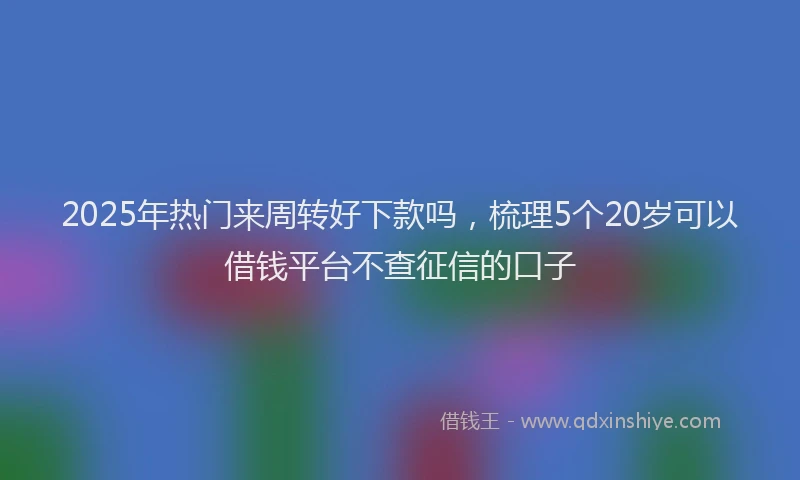 2025年热门来周转好下款吗，梳理5个20岁可以借钱平台不查征信的口子