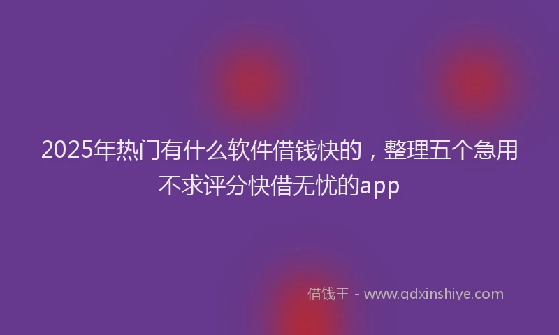 2025年热门有什么软件借钱快的，整理五个急用不求评分快借无忧的app