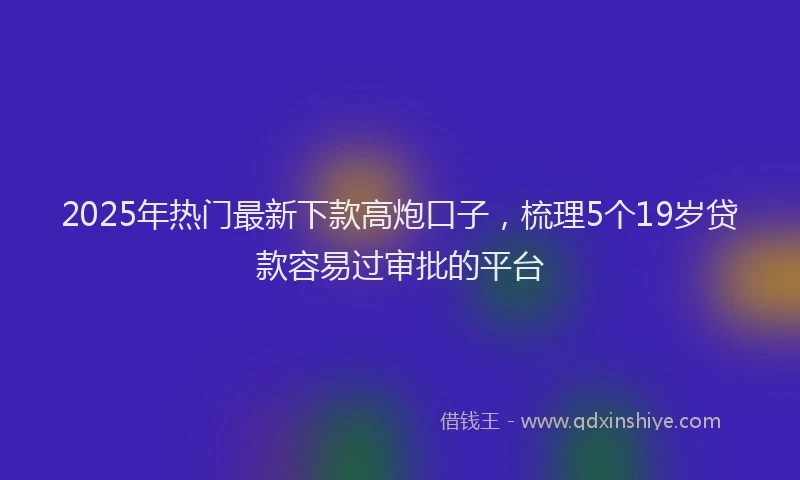 2025年热门最新下款高炮口子，梳理5个19岁贷款容易过审批的平台