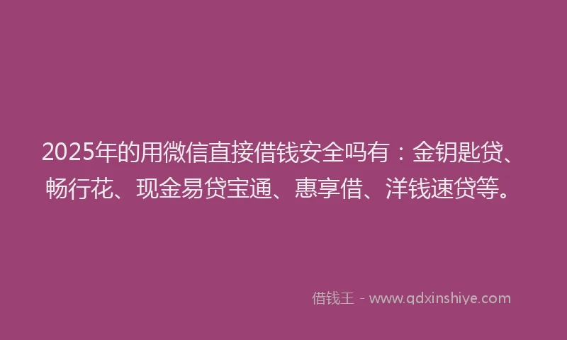 2025年的用微信直接借钱安全吗有：金钥匙贷、畅行花、现金易贷宝通、惠享借、洋钱速贷等。