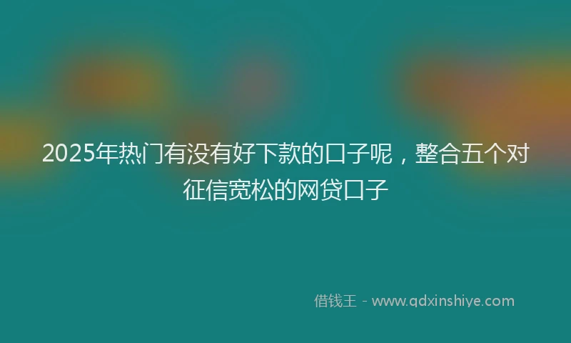 2025年热门有没有好下款的口子呢，整合五个对征信宽松的网贷口子