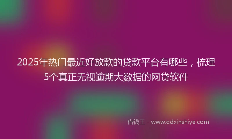2025年热门最近好放款的贷款平台有哪些，梳理5个真正无视逾期大数据的网贷软件