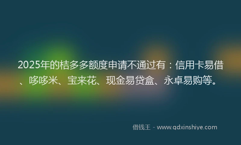 2025年的桔多多额度申请不通过有：信用卡易借、哆哆米、宝来花、现金易贷盒、永卓易购等。