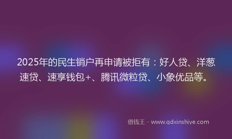 2025年的民生销户再申请被拒有：好人贷、洋葱速贷、速享钱包+、腾讯微粒贷、小象优品等。