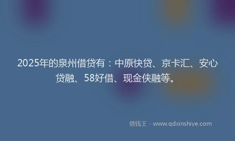 2025年的泉州借贷有：中原快贷、京卡汇、安心贷融、58好借、现金侠融等。