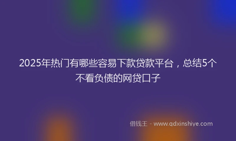 2025年热门有哪些容易下款贷款平台，总结5个不看负债的网贷口子