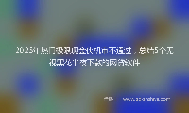 2025年热门极限现金侠机审不通过，总结5个无视黑花半夜下款的网贷软件