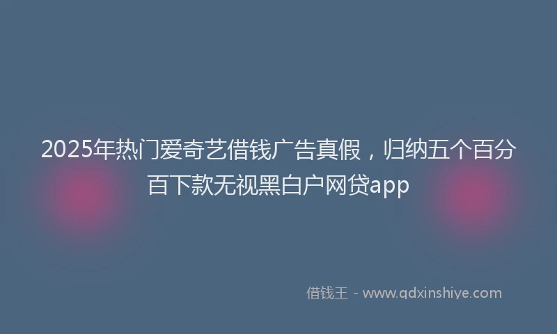 2025年热门爱奇艺借钱广告真假，归纳五个百分百下款无视黑白户网贷app