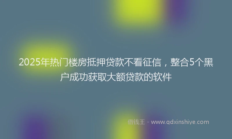 2025年热门楼房抵押贷款不看征信，整合5个黑户成功获取大额贷款的软件