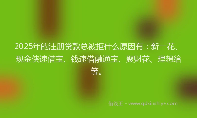 2025年的注册贷款总被拒什么原因有：新一花、现金侠速借宝、钱速借融通宝、聚财花、理想给等。