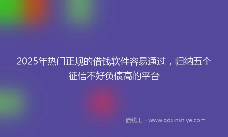 2025年热门正规的借钱软件容易通过，归纳五个征信不好负债高的平台