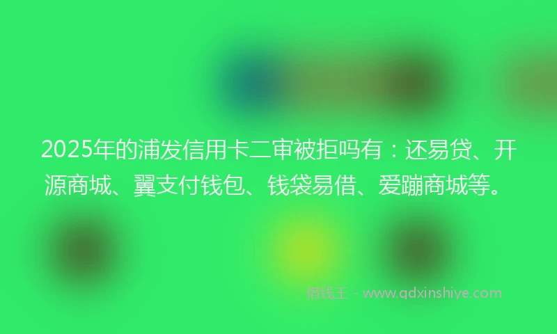 2025年的浦发信用卡二审被拒吗有：还易贷、开源商城、翼支付钱包、钱袋易借、爱蹦商城等。