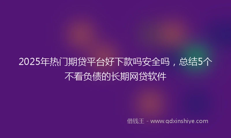 2025年热门期贷平台好下款吗安全吗，总结5个不看负债的长期网贷软件