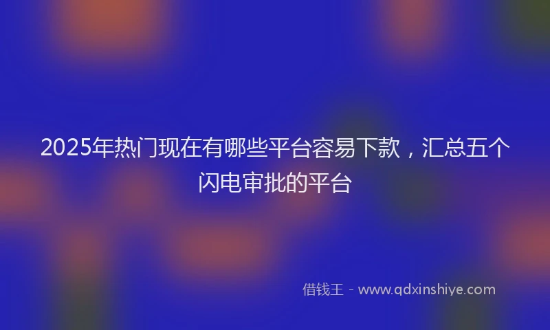 2025年热门现在有哪些平台容易下款，汇总五个闪电审批的平台