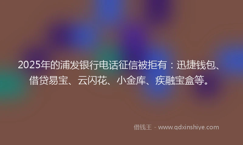 2025年的浦发银行电话征信被拒有：迅捷钱包、借贷易宝、云闪花、小金库、疾融宝盒等。