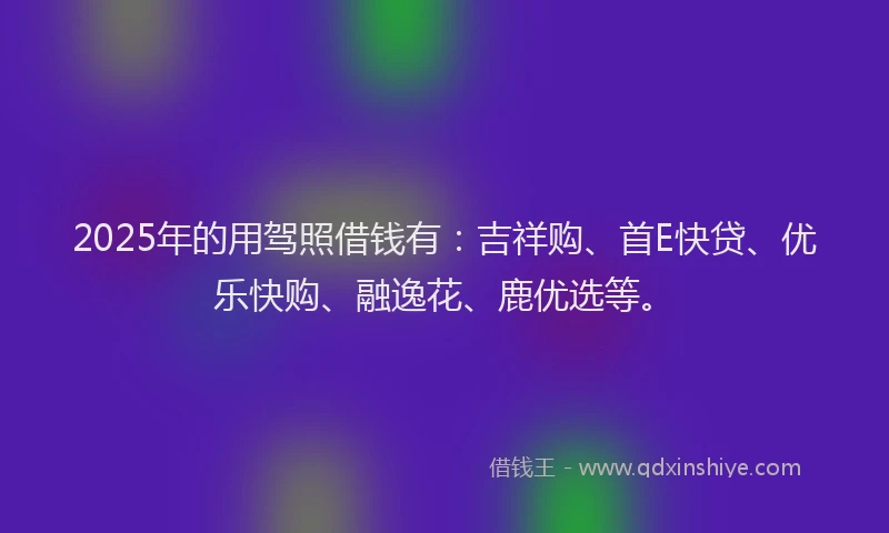 2025年的用驾照借钱有：吉祥购、首E快贷、优乐快购、融逸花、鹿优选等。