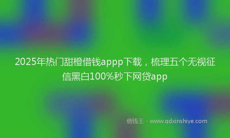 2025年热门甜橙借钱appp下载，梳理五个无视征信黑白100%秒下网贷app