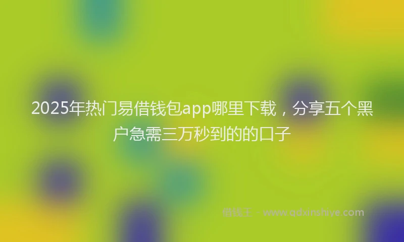 2025年热门易借钱包app哪里下载，分享五个黑户急需三万秒到的的口子