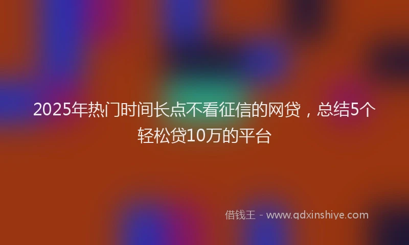 2025年热门时间长点不看征信的网贷，总结5个轻松贷10万的平台