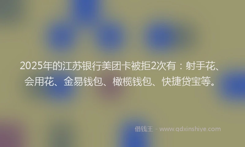 2025年的江苏银行美团卡被拒2次有：射手花、会用花、金易钱包、橄榄钱包、快捷贷宝等。