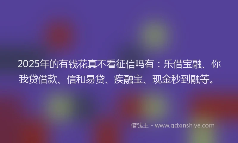 2025年的有钱花真不看征信吗有：乐借宝融、你我贷借款、信和易贷、疾融宝、现金秒到融等。