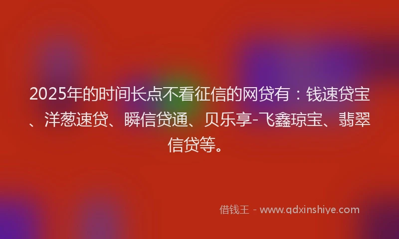2025年的时间长点不看征信的网贷有：钱速贷宝、洋葱速贷、瞬信贷通、贝乐享-飞鑫琼宝、翡翠信贷等。