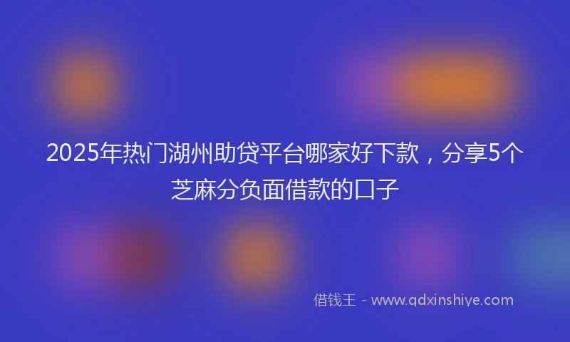2025年热门湖州助贷平台哪家好下款，分享5个芝麻分负面借款的口子