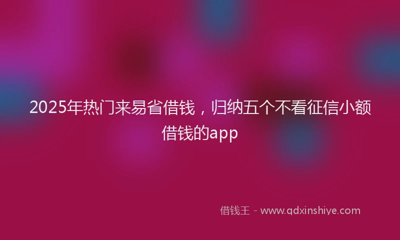 2025年热门来易省借钱，归纳五个不看征信小额借钱的app