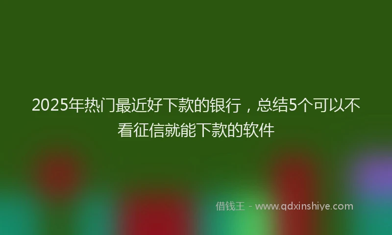 2025年热门最近好下款的银行，总结5个可以不看征信就能下款的软件