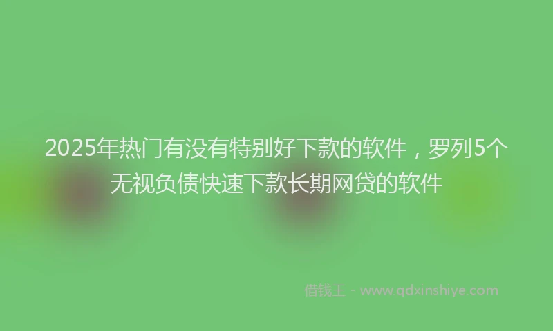 2025年热门有没有特别好下款的软件，罗列5个无视负债快速下款长期网贷的软件