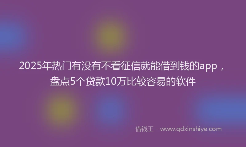2025年热门有没有不看征信就能借到钱的app，盘点5个贷款10万比较容易的软件