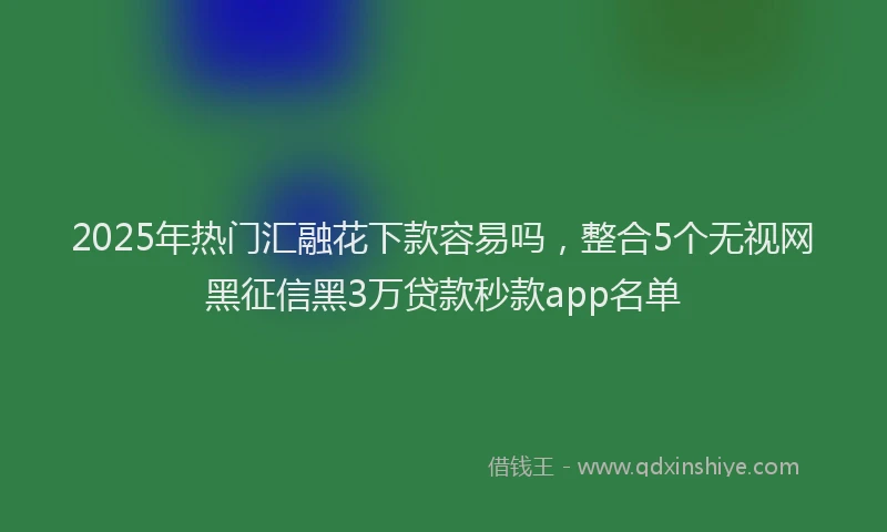 2025年热门汇融花下款容易吗，整合5个无视网黑征信黑3万贷款秒款app名单