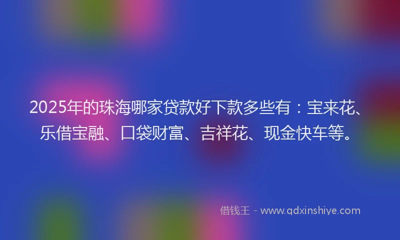 2025年的珠海哪家贷款好下款多些有：宝来花、乐借宝融、口袋财富、吉祥花、现金快车等。