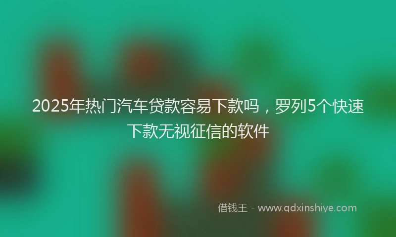 2025年热门汽车贷款容易下款吗，罗列5个快速下款无视征信的软件