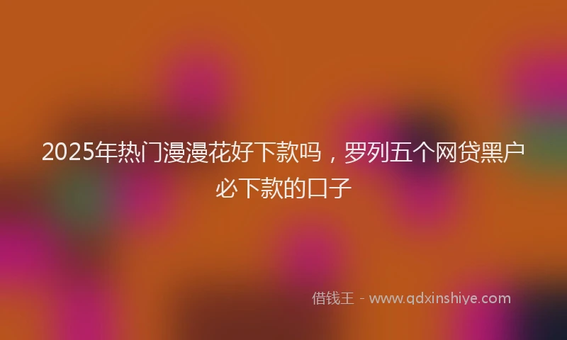 2025年热门漫漫花好下款吗，罗列五个网贷黑户必下款的口子