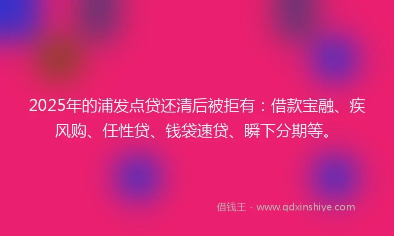 2025年的浦发点贷还清后被拒有：借款宝融、疾风购、任性贷、钱袋速贷、瞬下分期等。