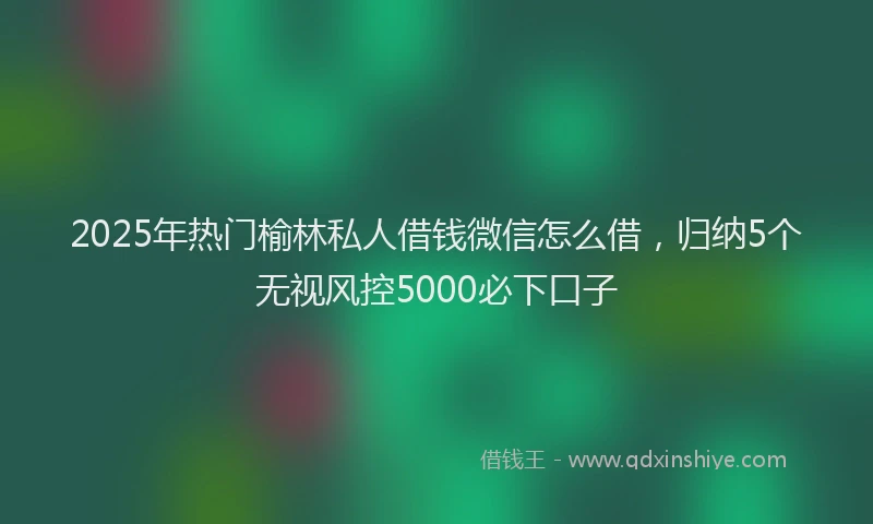 2025年热门榆林私人借钱微信怎么借，归纳5个无视风控5000必下口子
