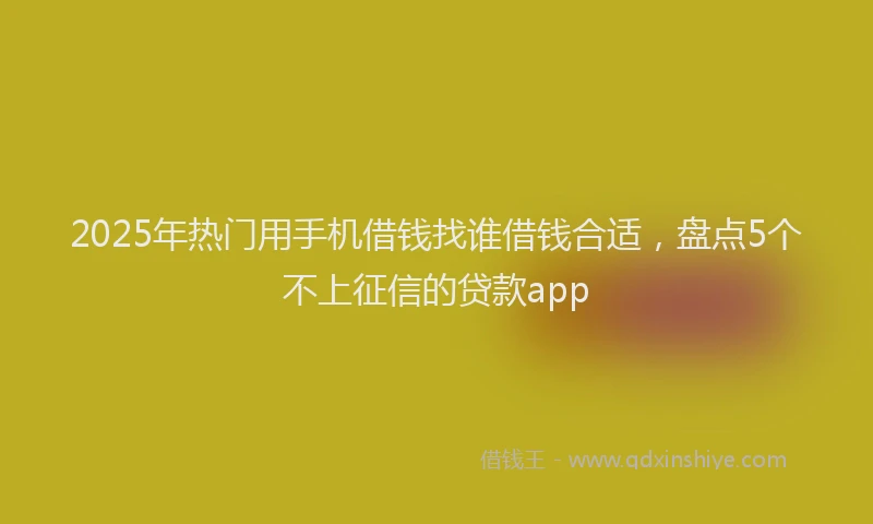 2025年热门用手机借钱找谁借钱合适，盘点5个不上征信的贷款app