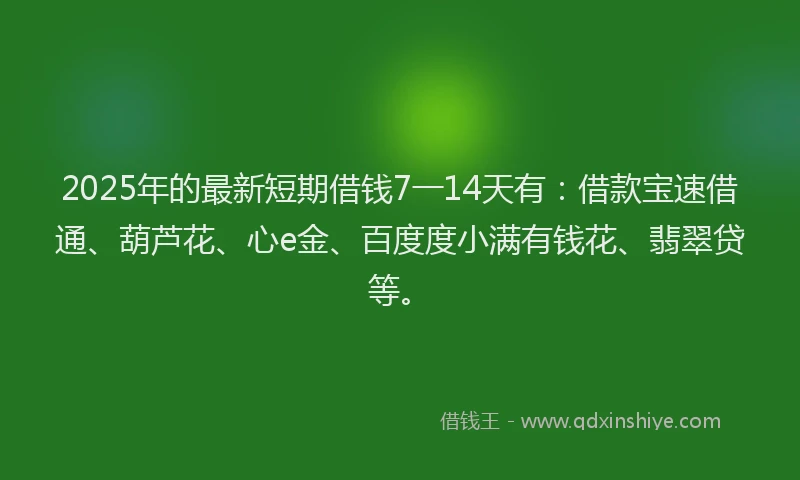 2025年的最新短期借钱7一14天有：借款宝速借通、葫芦花、心e金、百度度小满有钱花、翡翠贷等。