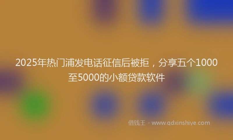 2025年热门浦发电话征信后被拒，分享五个1000至5000的小额贷款软件