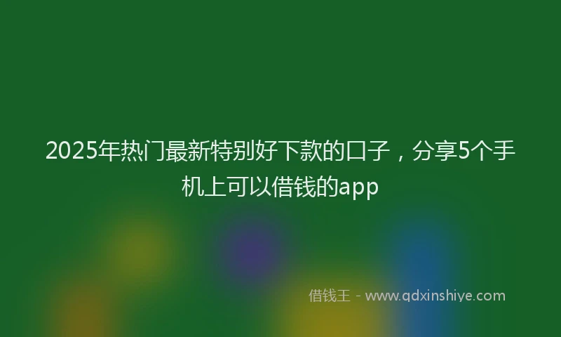2025年热门最新特别好下款的口子，分享5个手机上可以借钱的app