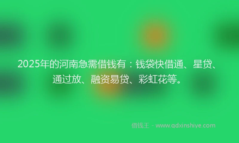 2025年的河南急需借钱有：钱袋快借通、星贷、通过放、融资易贷、彩虹花等。