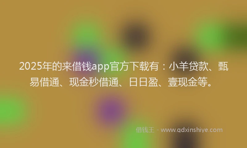 2025年的来借钱app官方下载有：小羊贷款、甄易借通、现金秒借通、日日盈、壹现金等。