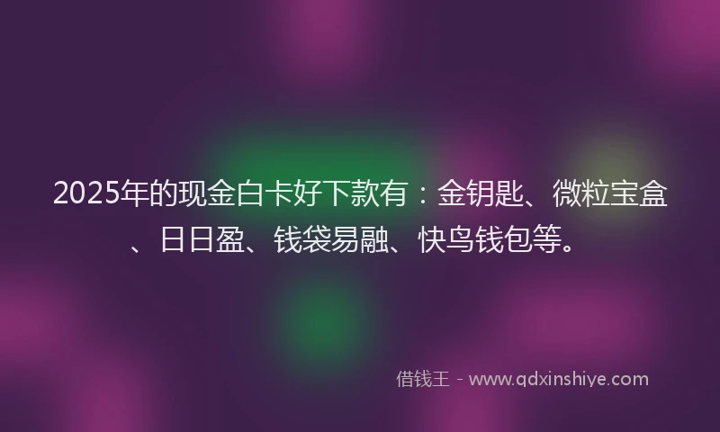 2025年的现金白卡好下款有：金钥匙、微粒宝盒、日日盈、钱袋易融、快鸟钱包等。