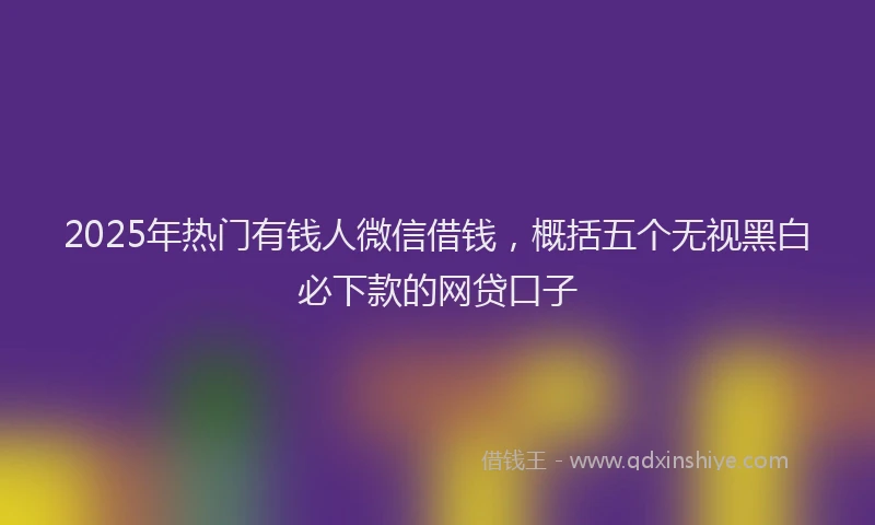 2025年热门有钱人微信借钱，概括五个无视黑白必下款的网贷口子