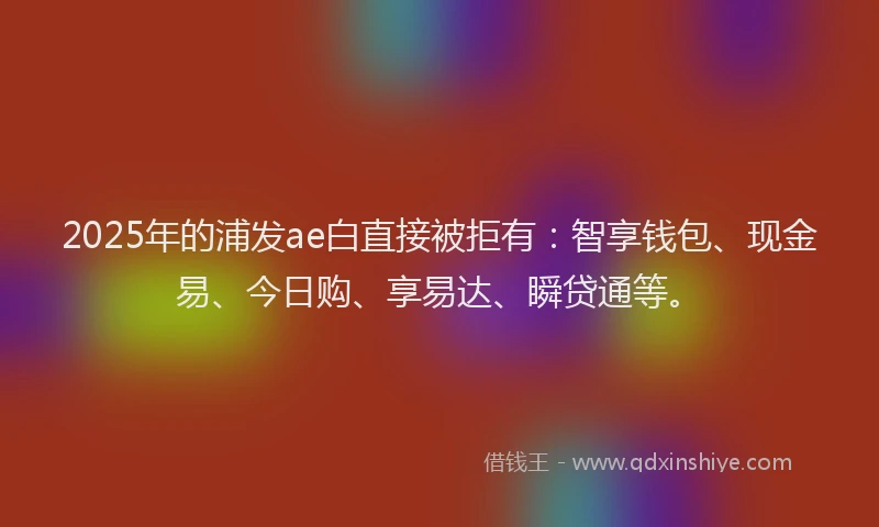 2025年的浦发ae白直接被拒有：智享钱包、现金易、今日购、享易达、瞬贷通等。