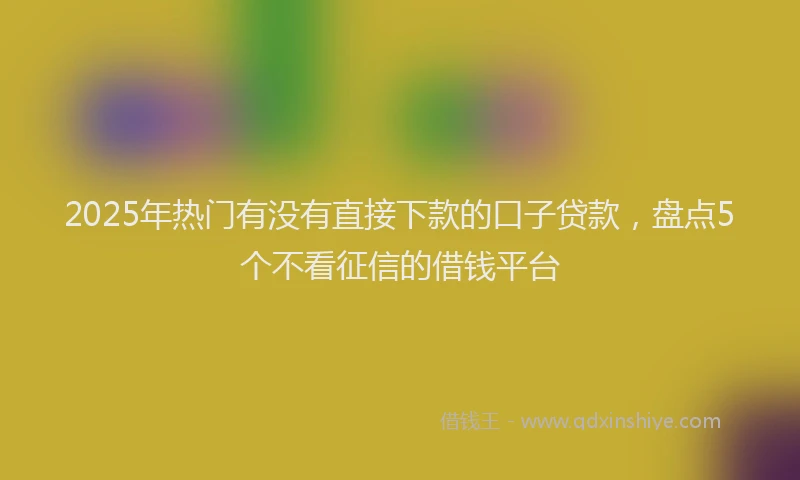 2025年热门有没有直接下款的口子贷款，盘点5个不看征信的借钱平台
