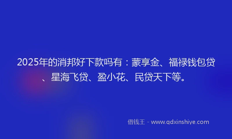 2025年的消邦好下款吗有：蒙享金、福禄钱包贷、星海飞贷、盈小花、民贷天下等。