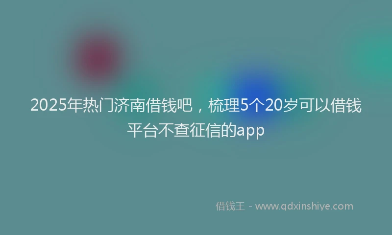 2025年热门济南借钱吧，梳理5个20岁可以借钱平台不查征信的app