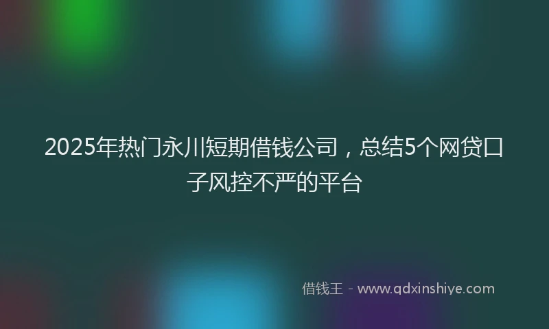 2025年热门永川短期借钱公司，总结5个网贷口子风控不严的平台